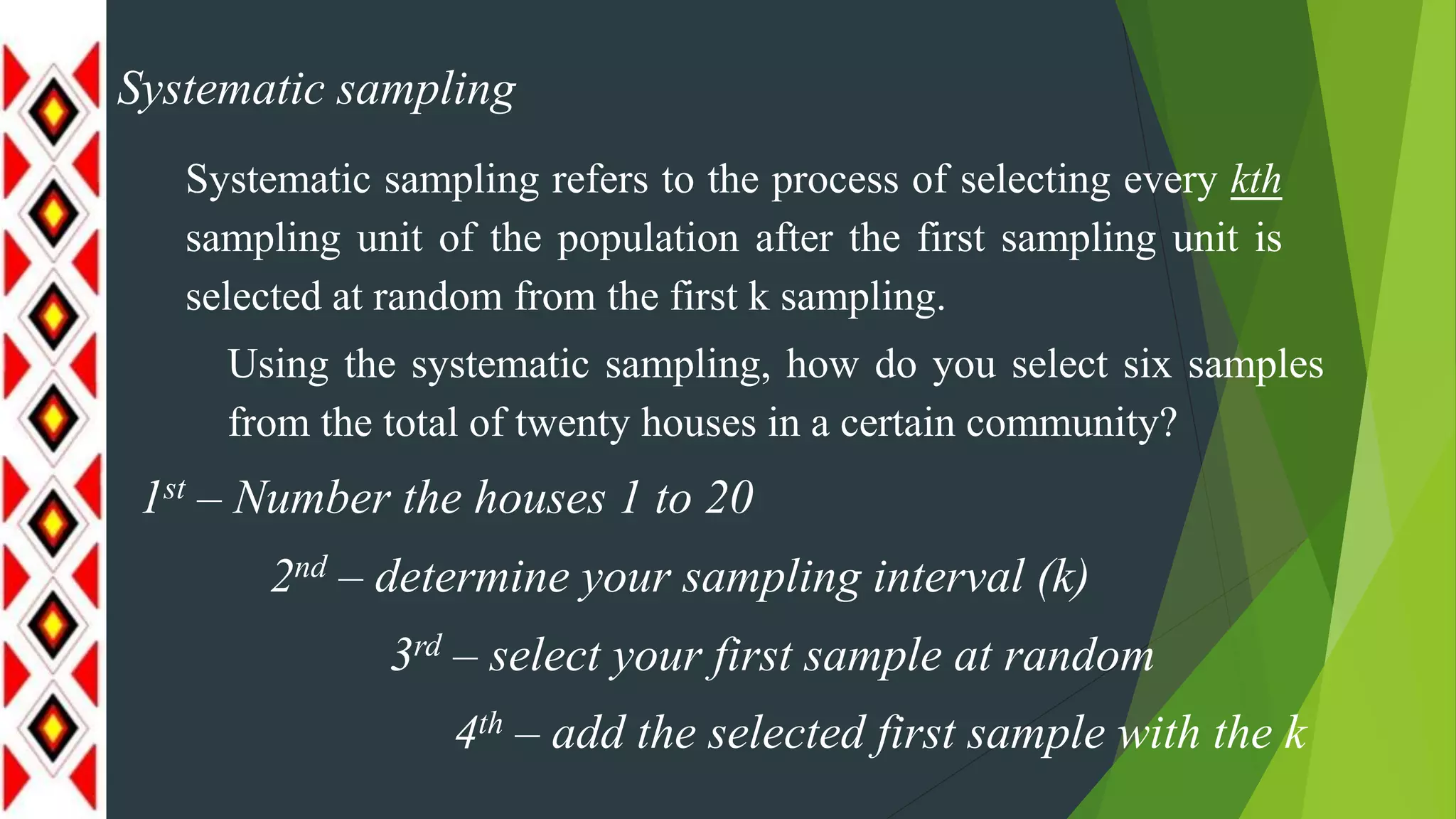 Systematic sampling
Systematic sampling refers to the process of selecting every kth
sampling unit of the population after the first sampling unit is
selected at random from the first k sampling.
Using the systematic sampling, how do you select six samples
from the total of twenty houses in a certain community?
1st – Number the houses 1 to 20
2nd – determine your sampling interval (k)
3rd – select your first sample at random
4th – add the selected first sample with the k
 