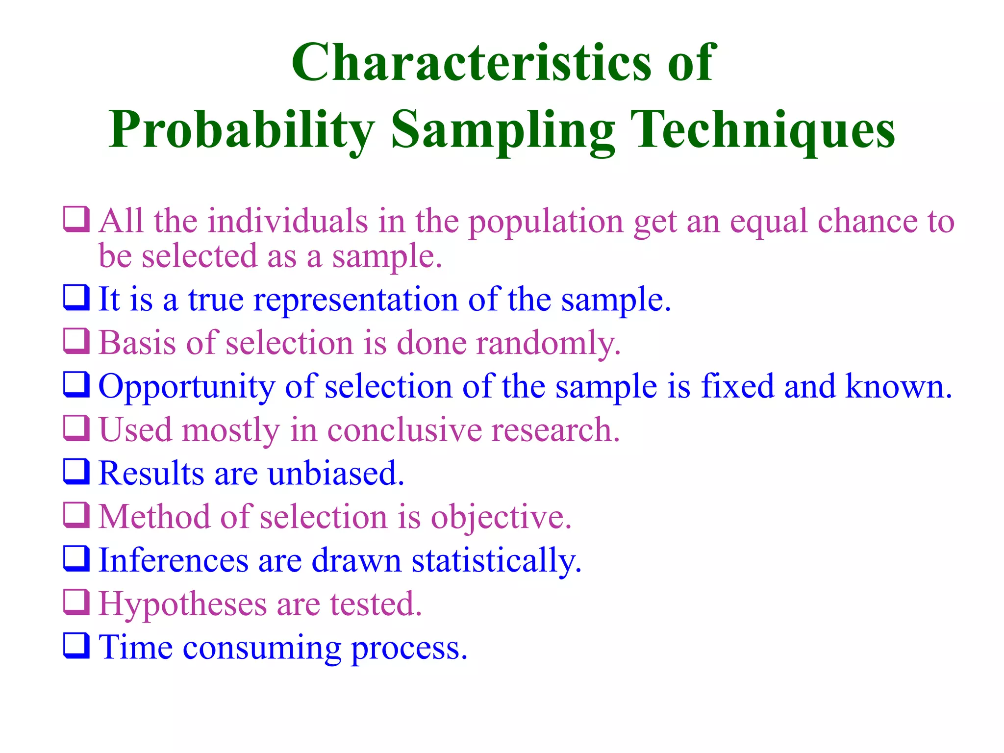 Characteristics of
Probability Sampling Techniques
All the individuals in the population get an equal chance to
be selected as a sample.
It is a true representation of the sample.
Basis of selection is done randomly.
Opportunity of selection of the sample is fixed and known.
Used mostly in conclusive research.
Results are unbiased.
Method of selection is objective.
Inferences are drawn statistically.
Hypotheses are tested.
Time consuming process.
 