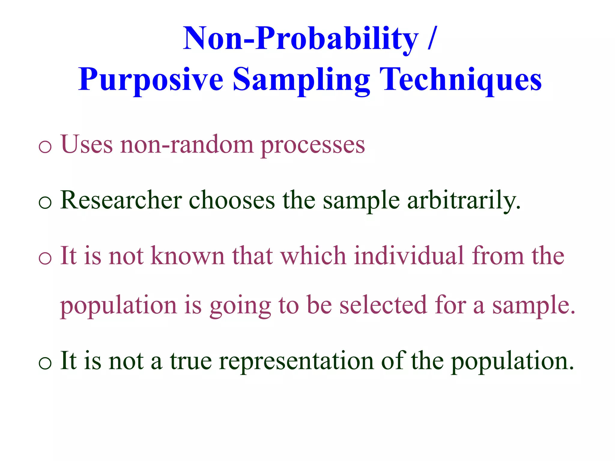 Non-Probability /
Purposive Sampling Techniques
o Uses non-random processes
o Researcher chooses the sample arbitrarily.
o It is not known that which individual from the
population is going to be selected for a sample.
o It is not a true representation of the population.
 