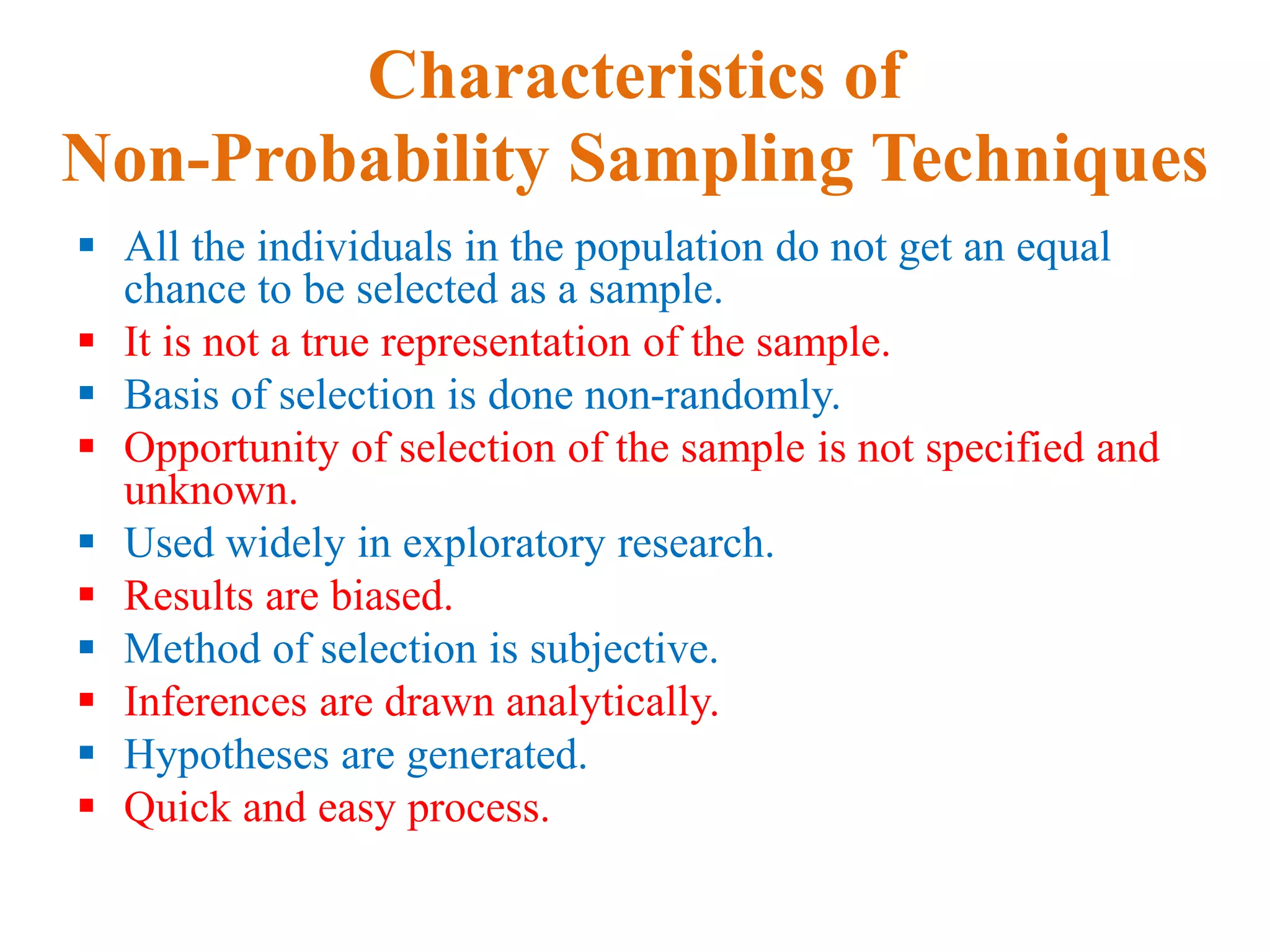 Characteristics of
Non-Probability Sampling Techniques
 All the individuals in the population do not get an equal
chance to be selected as a sample.
 It is not a true representation of the sample.
 Basis of selection is done non-randomly.
 Opportunity of selection of the sample is not specified and
unknown.
 Used widely in exploratory research.
 Results are biased.
 Method of selection is subjective.
 Inferences are drawn analytically.
 Hypotheses are generated.
 Quick and easy process.
 