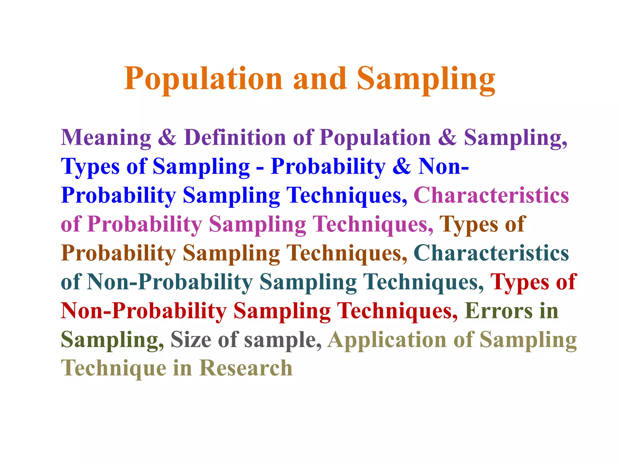 Population and Sampling
Meaning & Definition of Population & Sampling,
Types of Sampling - Probability & Non-
Probability Sampling Techniques, Characteristics
of Probability Sampling Techniques, Types of
Probability Sampling Techniques, Characteristics
of Non-Probability Sampling Techniques, Types of
Non-Probability Sampling Techniques, Errors in
Sampling, Size of sample, Application of Sampling
Technique in Research
 