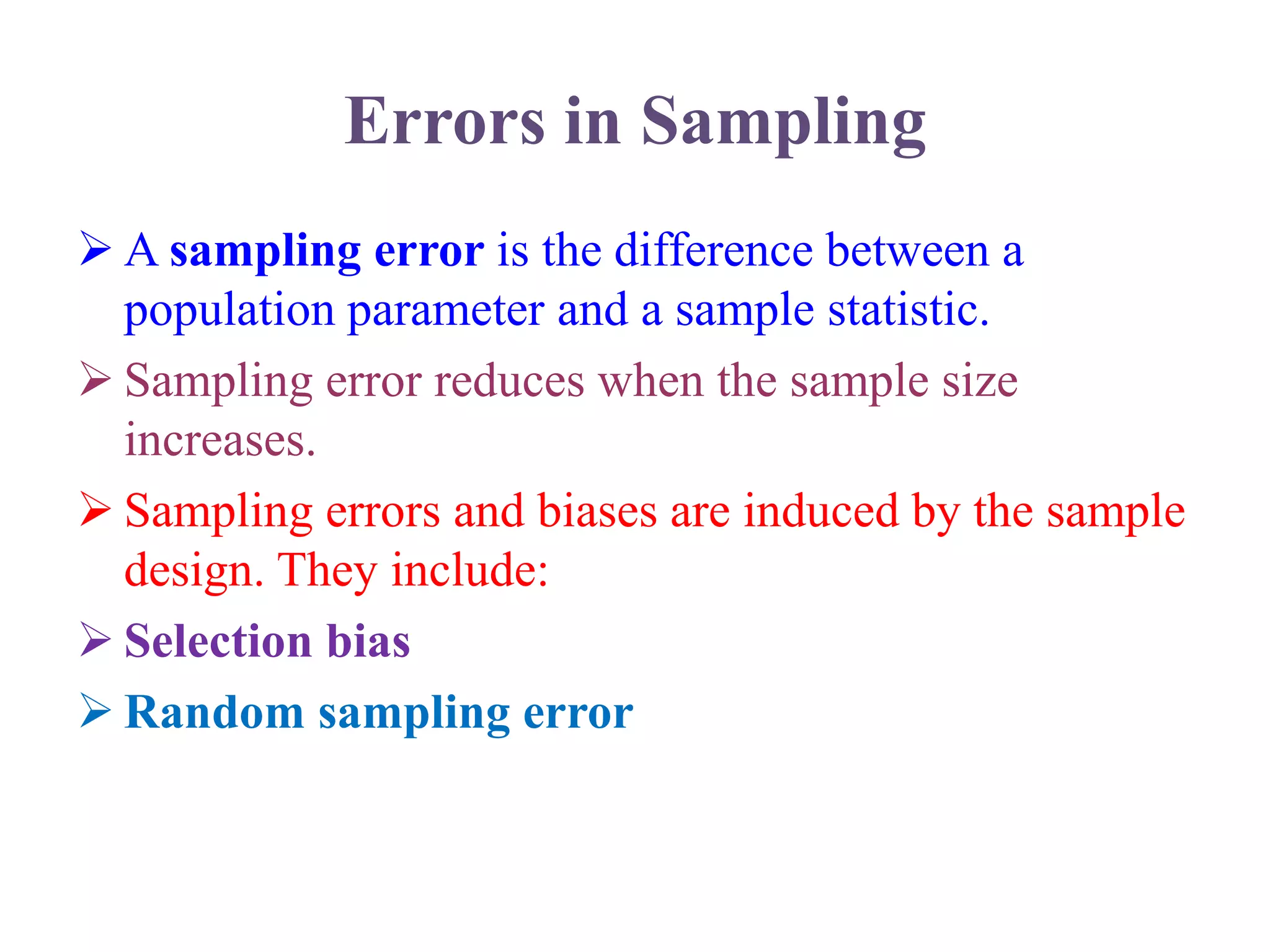 Errors in Sampling
 A sampling error is the difference between a
population parameter and a sample statistic.
 Sampling error reduces when the sample size
increases.
 Sampling errors and biases are induced by the sample
design. They include:
 Selection bias
 Random sampling error
 