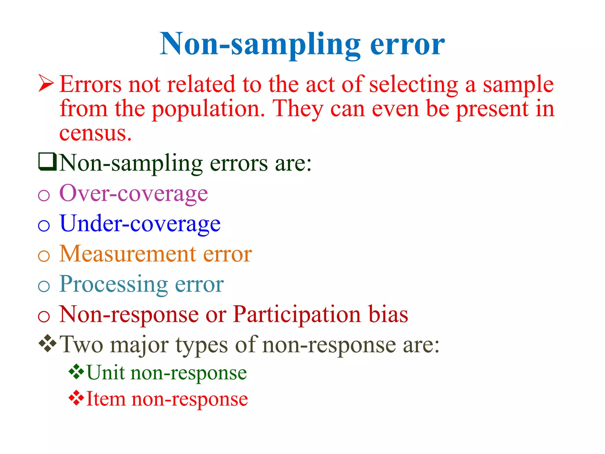 Non-sampling error
Errors not related to the act of selecting a sample
from the population. They can even be present in
census.
Non-sampling errors are:
o Over-coverage
o Under-coverage
o Measurement error
o Processing error
o Non-response or Participation bias
Two major types of non-response are:
Unit non-response
Item non-response
 