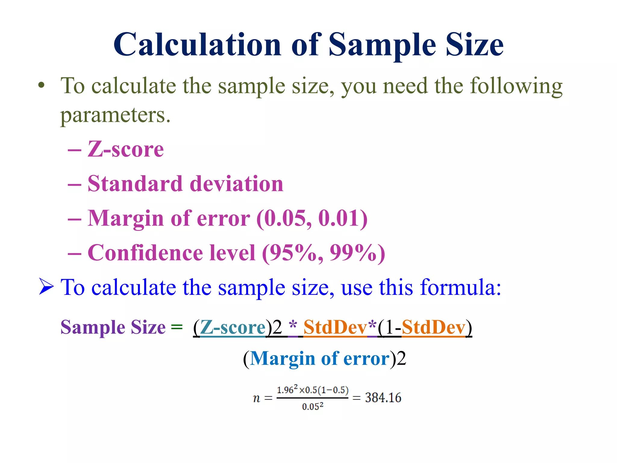 Calculation of Sample Size
• To calculate the sample size, you need the following
parameters.
– Z-score
– Standard deviation
– Margin of error (0.05, 0.01)
– Confidence level (95%, 99%)
 To calculate the sample size, use this formula:
Sample Size = (Z-score)2 * StdDev*(1-StdDev)
(Margin of error)2
 