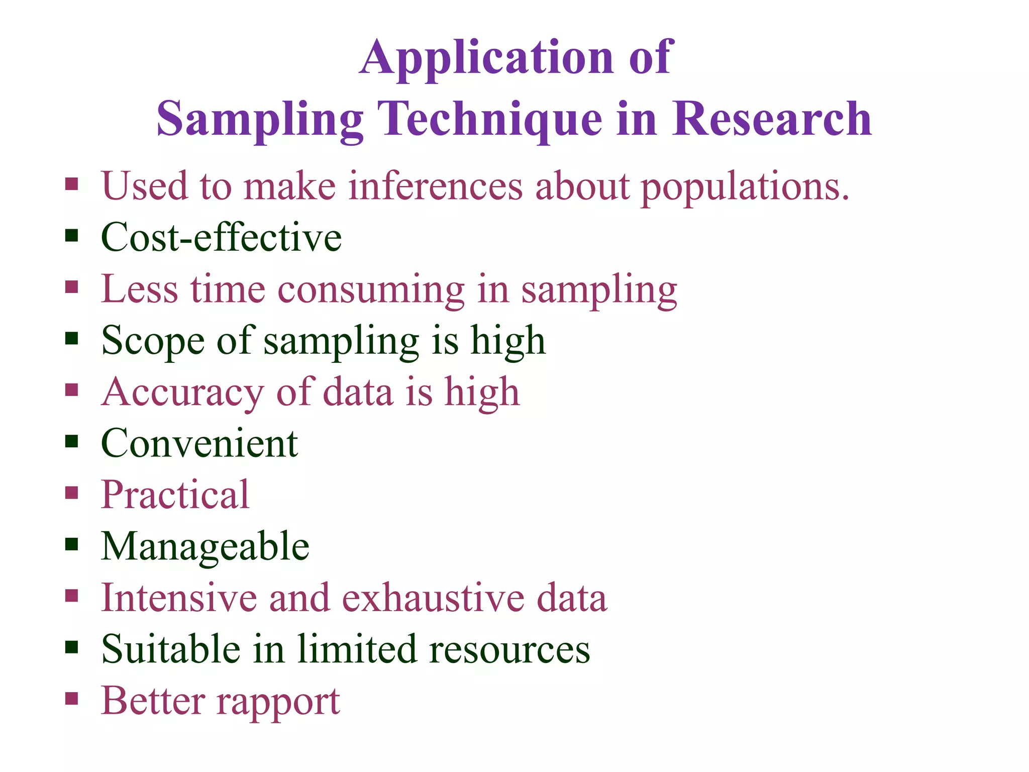 Application of
Sampling Technique in Research
 Used to make inferences about populations.
 Cost-effective
 Less time consuming in sampling
 Scope of sampling is high
 Accuracy of data is high
 Convenient
 Practical
 Manageable
 Intensive and exhaustive data
 Suitable in limited resources
 Better rapport
 