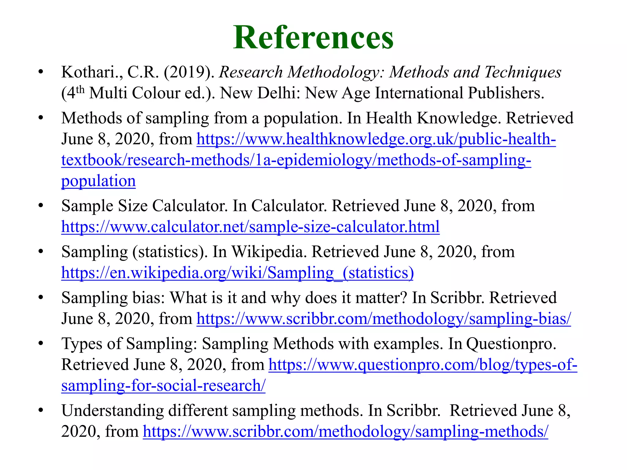 References
• Kothari., C.R. (2019). Research Methodology: Methods and Techniques
(4th Multi Colour ed.). New Delhi: New Age International Publishers.
• Methods of sampling from a population. In Health Knowledge. Retrieved
June 8, 2020, from https://www.healthknowledge.org.uk/public-health-
textbook/research-methods/1a-epidemiology/methods-of-sampling-
population
• Sample Size Calculator. In Calculator. Retrieved June 8, 2020, from
https://www.calculator.net/sample-size-calculator.html
• Sampling (statistics). In Wikipedia. Retrieved June 8, 2020, from
https://en.wikipedia.org/wiki/Sampling_(statistics)
• Sampling bias: What is it and why does it matter? In Scribbr. Retrieved
June 8, 2020, from https://www.scribbr.com/methodology/sampling-bias/
• Types of Sampling: Sampling Methods with examples. In Questionpro.
Retrieved June 8, 2020, from https://www.questionpro.com/blog/types-of-
sampling-for-social-research/
• Understanding different sampling methods. In Scribbr. Retrieved June 8,
2020, from https://www.scribbr.com/methodology/sampling-methods/
 