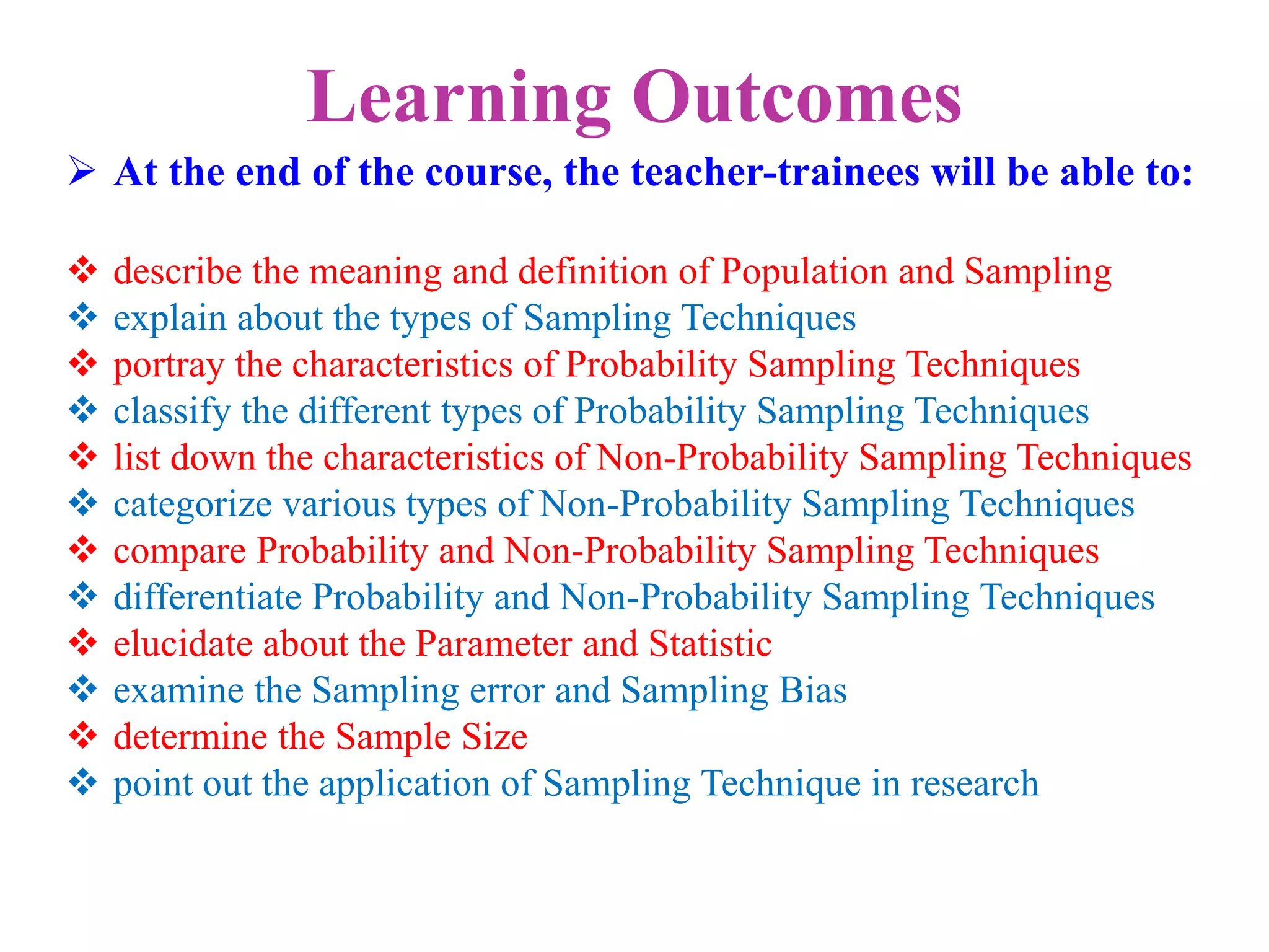 Learning Outcomes
 At the end of the course, the teacher-trainees will be able to:
 describe the meaning and definition of Population and Sampling
 explain about the types of Sampling Techniques
 portray the characteristics of Probability Sampling Techniques
 classify the different types of Probability Sampling Techniques
 list down the characteristics of Non-Probability Sampling Techniques
 categorize various types of Non-Probability Sampling Techniques
 compare Probability and Non-Probability Sampling Techniques
 differentiate Probability and Non-Probability Sampling Techniques
 elucidate about the Parameter and Statistic
 examine the Sampling error and Sampling Bias
 determine the Sample Size
 point out the application of Sampling Technique in research
 