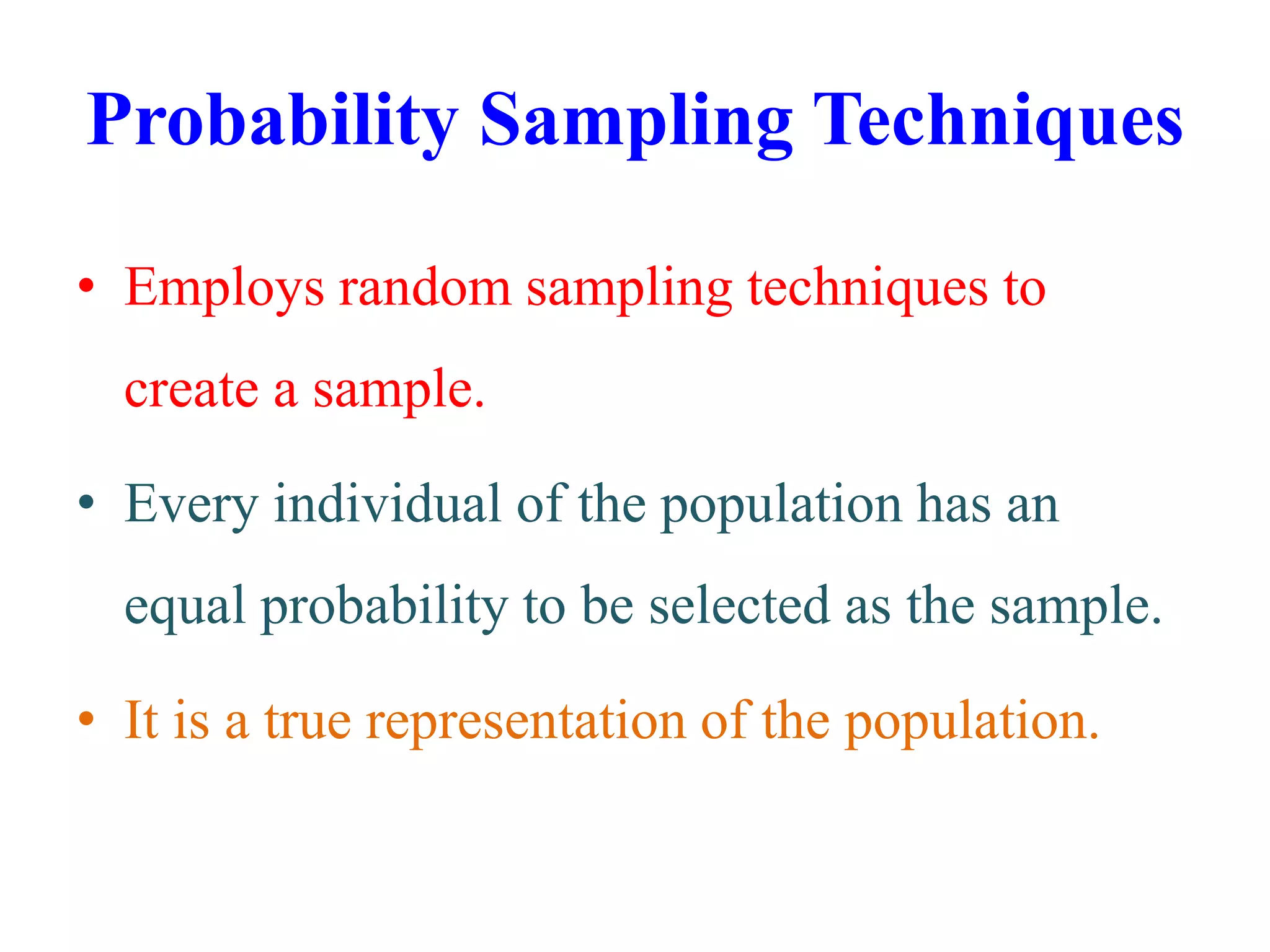 Probability Sampling Techniques
• Employs random sampling techniques to
create a sample.
• Every individual of the population has an
equal probability to be selected as the sample.
• It is a true representation of the population.
 