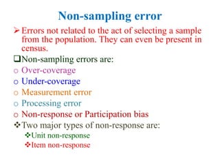 Non-sampling error
Errors not related to the act of selecting a sample
from the population. They can even be present in
census.
Non-sampling errors are:
o Over-coverage
o Under-coverage
o Measurement error
o Processing error
o Non-response or Participation bias
Two major types of non-response are:
Unit non-response
Item non-response
 