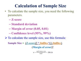 Calculation of Sample Size
• To calculate the sample size, you need the following
parameters.
– Z-score
– Standard deviation
– Margin of error (0.05, 0.01)
– Confidence level (95%, 99%)
 To calculate the sample size, use this formula:
Sample Size = (Z-score)2 * StdDev*(1-StdDev)
(Margin of error)2
 