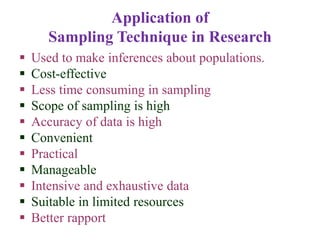 Application of
Sampling Technique in Research
 Used to make inferences about populations.
 Cost-effective
 Less time consuming in sampling
 Scope of sampling is high
 Accuracy of data is high
 Convenient
 Practical
 Manageable
 Intensive and exhaustive data
 Suitable in limited resources
 Better rapport
 