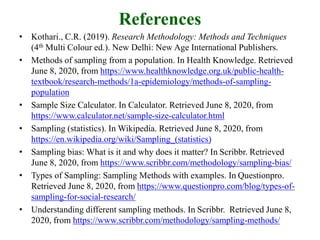 References
• Kothari., C.R. (2019). Research Methodology: Methods and Techniques
(4th Multi Colour ed.). New Delhi: New Age International Publishers.
• Methods of sampling from a population. In Health Knowledge. Retrieved
June 8, 2020, from https://www.healthknowledge.org.uk/public-health-
textbook/research-methods/1a-epidemiology/methods-of-sampling-
population
• Sample Size Calculator. In Calculator. Retrieved June 8, 2020, from
https://www.calculator.net/sample-size-calculator.html
• Sampling (statistics). In Wikipedia. Retrieved June 8, 2020, from
https://en.wikipedia.org/wiki/Sampling_(statistics)
• Sampling bias: What is it and why does it matter? In Scribbr. Retrieved
June 8, 2020, from https://www.scribbr.com/methodology/sampling-bias/
• Types of Sampling: Sampling Methods with examples. In Questionpro.
Retrieved June 8, 2020, from https://www.questionpro.com/blog/types-of-
sampling-for-social-research/
• Understanding different sampling methods. In Scribbr. Retrieved June 8,
2020, from https://www.scribbr.com/methodology/sampling-methods/
 