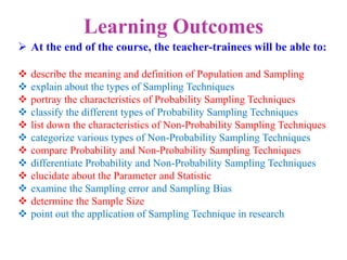 Learning Outcomes
 At the end of the course, the teacher-trainees will be able to:
 describe the meaning and definition of Population and Sampling
 explain about the types of Sampling Techniques
 portray the characteristics of Probability Sampling Techniques
 classify the different types of Probability Sampling Techniques
 list down the characteristics of Non-Probability Sampling Techniques
 categorize various types of Non-Probability Sampling Techniques
 compare Probability and Non-Probability Sampling Techniques
 differentiate Probability and Non-Probability Sampling Techniques
 elucidate about the Parameter and Statistic
 examine the Sampling error and Sampling Bias
 determine the Sample Size
 point out the application of Sampling Technique in research
 