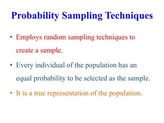 Probability Sampling Techniques
• Employs random sampling techniques to
create a sample.
• Every individual of the population has an
equal probability to be selected as the sample.
• It is a true representation of the population.
 