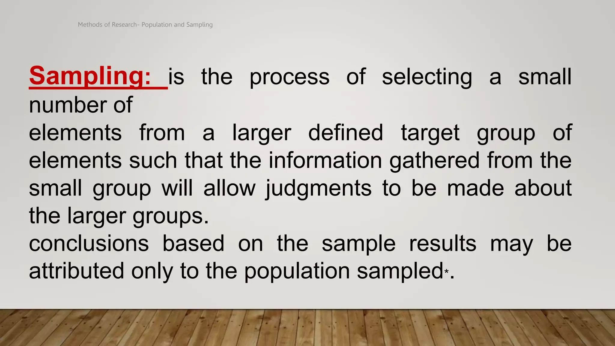 Methods of Research- Population and Sampling
Sampling: is the process of selecting a small
number of
elements from a larger defined target group of
elements such that the information gathered from the
small group will allow judgments to be made about
the larger groups.
conclusions based on the sample results may be
attributed only to the population sampled*.
 