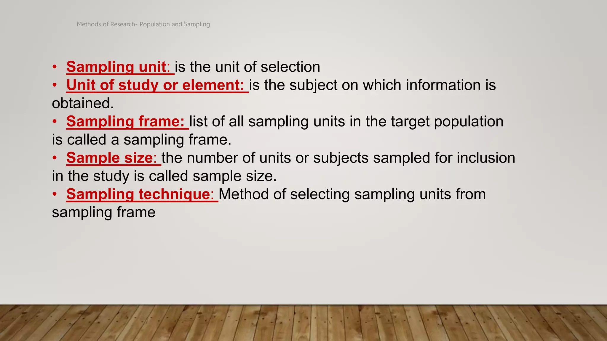 Methods of Research- Population and Sampling
• Sampling unit: is the unit of selection
• Unit of study or element: is the subject on which information is
obtained.
• Sampling frame: list of all sampling units in the target population
is called a sampling frame.
• Sample size: the number of units or subjects sampled for inclusion
in the study is called sample size.
• Sampling technique: Method of selecting sampling units from
sampling frame
 