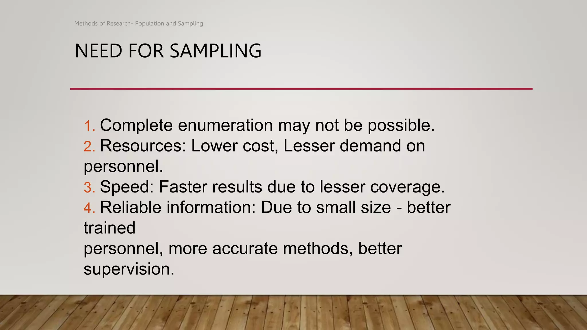 NEED FOR SAMPLING
Methods of Research- Population and Sampling
1. Complete enumeration may not be possible.
2. Resources: Lower cost, Lesser demand on
personnel.
3. Speed: Faster results due to lesser coverage.
4. Reliable information: Due to small size - better
trained
personnel, more accurate methods, better
supervision.
 
