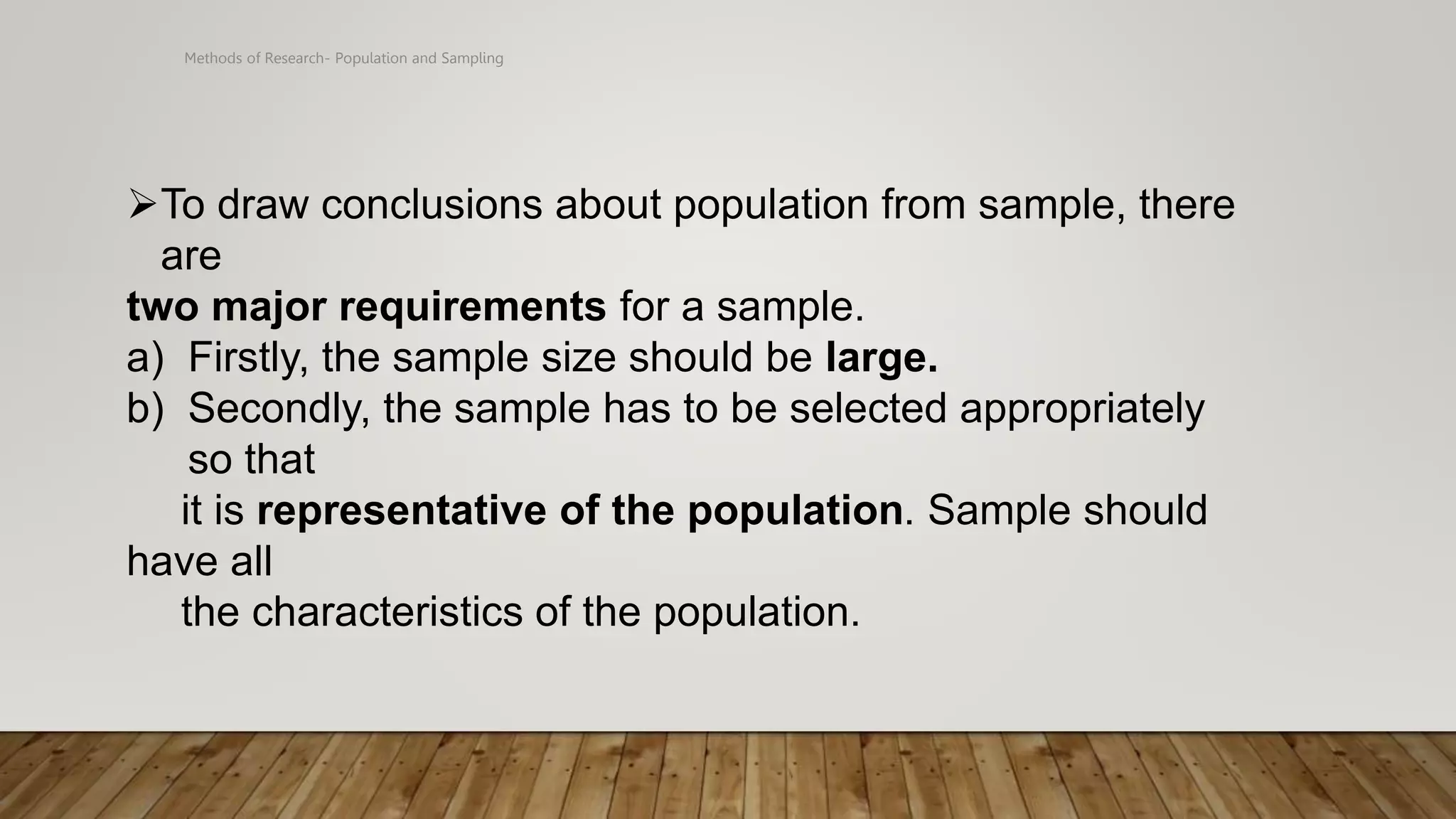 Methods of Research- Population and Sampling
To draw conclusions about population from sample, there
are
two major requirements for a sample.
a) Firstly, the sample size should be large.
b) Secondly, the sample has to be selected appropriately
so that
it is representative of the population. Sample should
have all
the characteristics of the population.
 