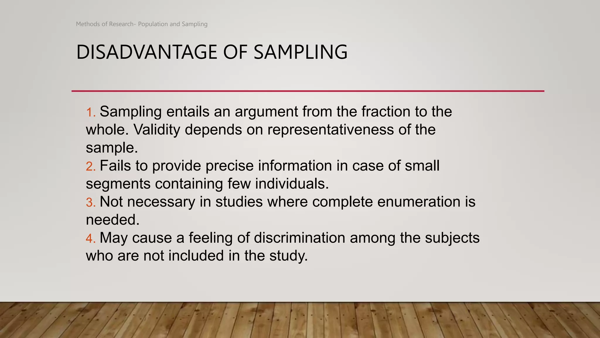 DISADVANTAGE OF SAMPLING
Methods of Research- Population and Sampling
1. Sampling entails an argument from the fraction to the
whole. Validity depends on representativeness of the
sample.
2. Fails to provide precise information in case of small
segments containing few individuals.
3. Not necessary in studies where complete enumeration is
needed.
4. May cause a feeling of discrimination among the subjects
who are not included in the study.
 