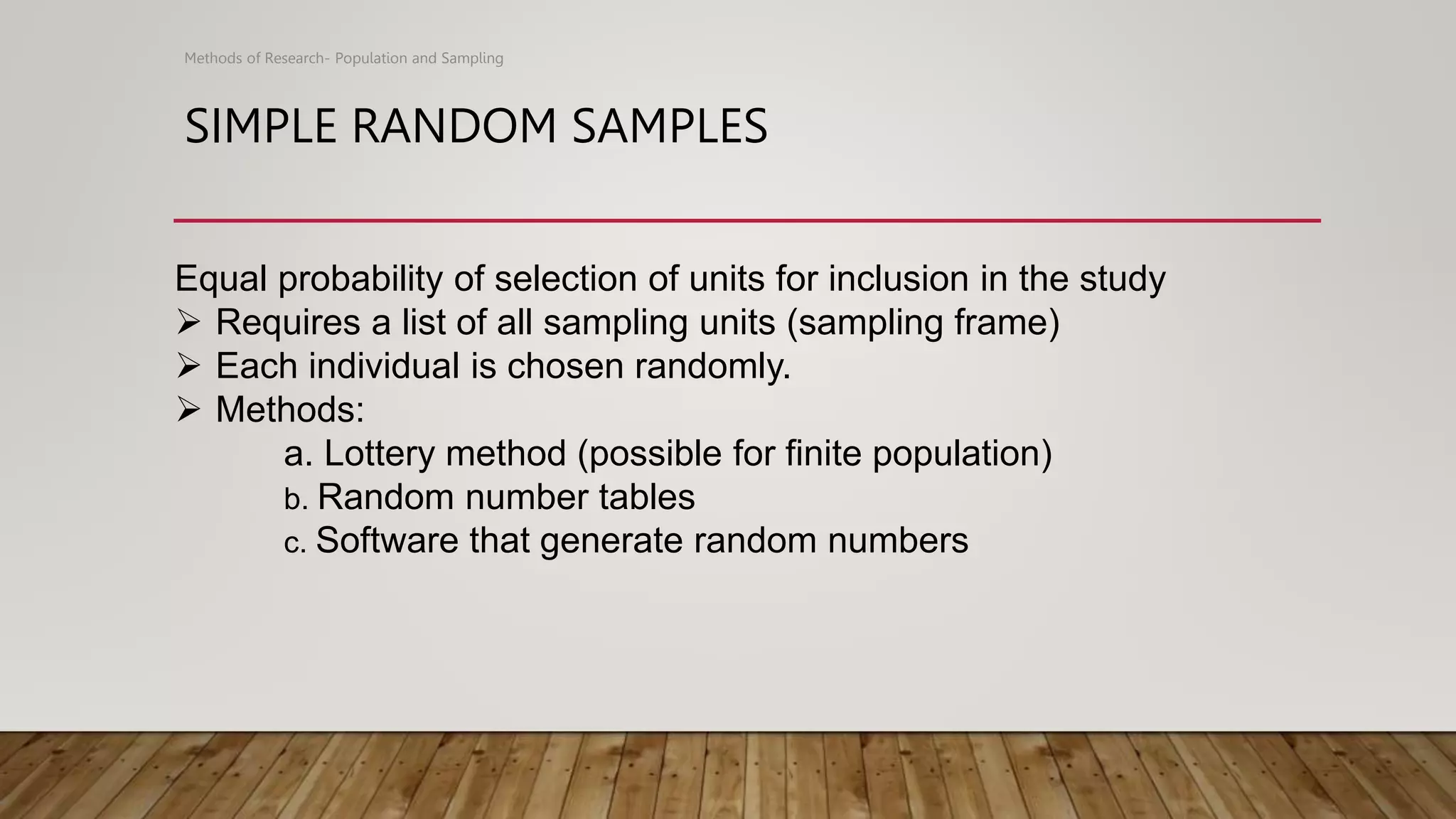 SIMPLE RANDOM SAMPLES
Methods of Research- Population and Sampling
Equal probability of selection of units for inclusion in the study
 Requires a list of all sampling units (sampling frame)
 Each individual is chosen randomly.
 Methods:
a. Lottery method (possible for finite population)
b. Random number tables
c. Software that generate random numbers
 