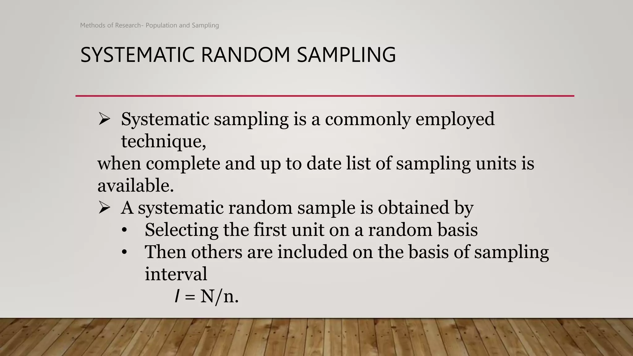 SYSTEMATIC RANDOM SAMPLING
Methods of Research- Population and Sampling
 Systematic sampling is a commonly employed
technique,
when complete and up to date list of sampling units is
available.
 A systematic random sample is obtained by
• Selecting the first unit on a random basis
• Then others are included on the basis of sampling
interval
I = N/n.
 