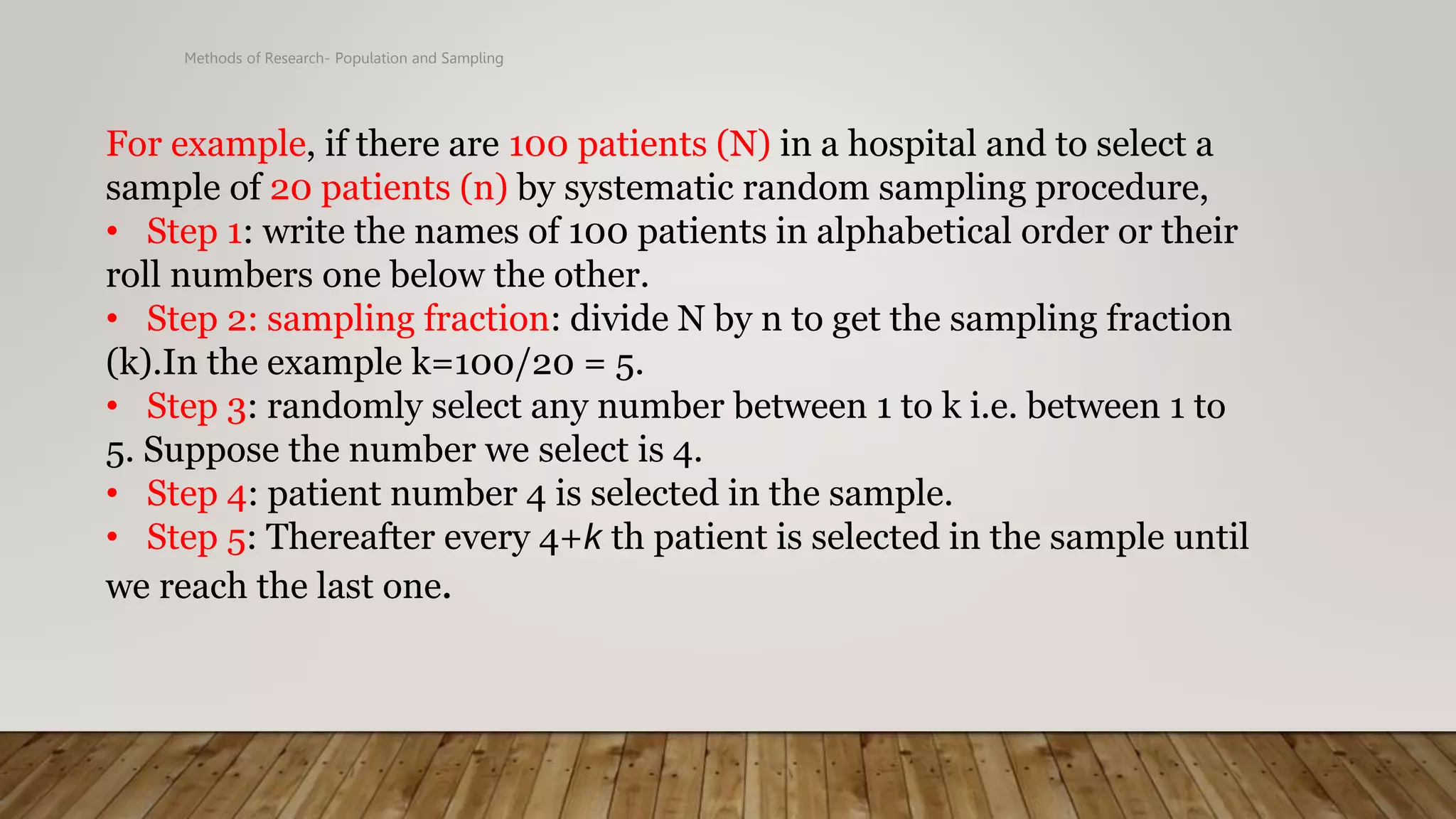 Methods of Research- Population and Sampling
For example, if there are 100 patients (N) in a hospital and to select a
sample of 20 patients (n) by systematic random sampling procedure,
• Step 1: write the names of 100 patients in alphabetical order or their
roll numbers one below the other.
• Step 2: sampling fraction: divide N by n to get the sampling fraction
(k).In the example k=100/20 = 5.
• Step 3: randomly select any number between 1 to k i.e. between 1 to
5. Suppose the number we select is 4.
• Step 4: patient number 4 is selected in the sample.
• Step 5: Thereafter every 4+k th patient is selected in the sample until
we reach the last one.
 