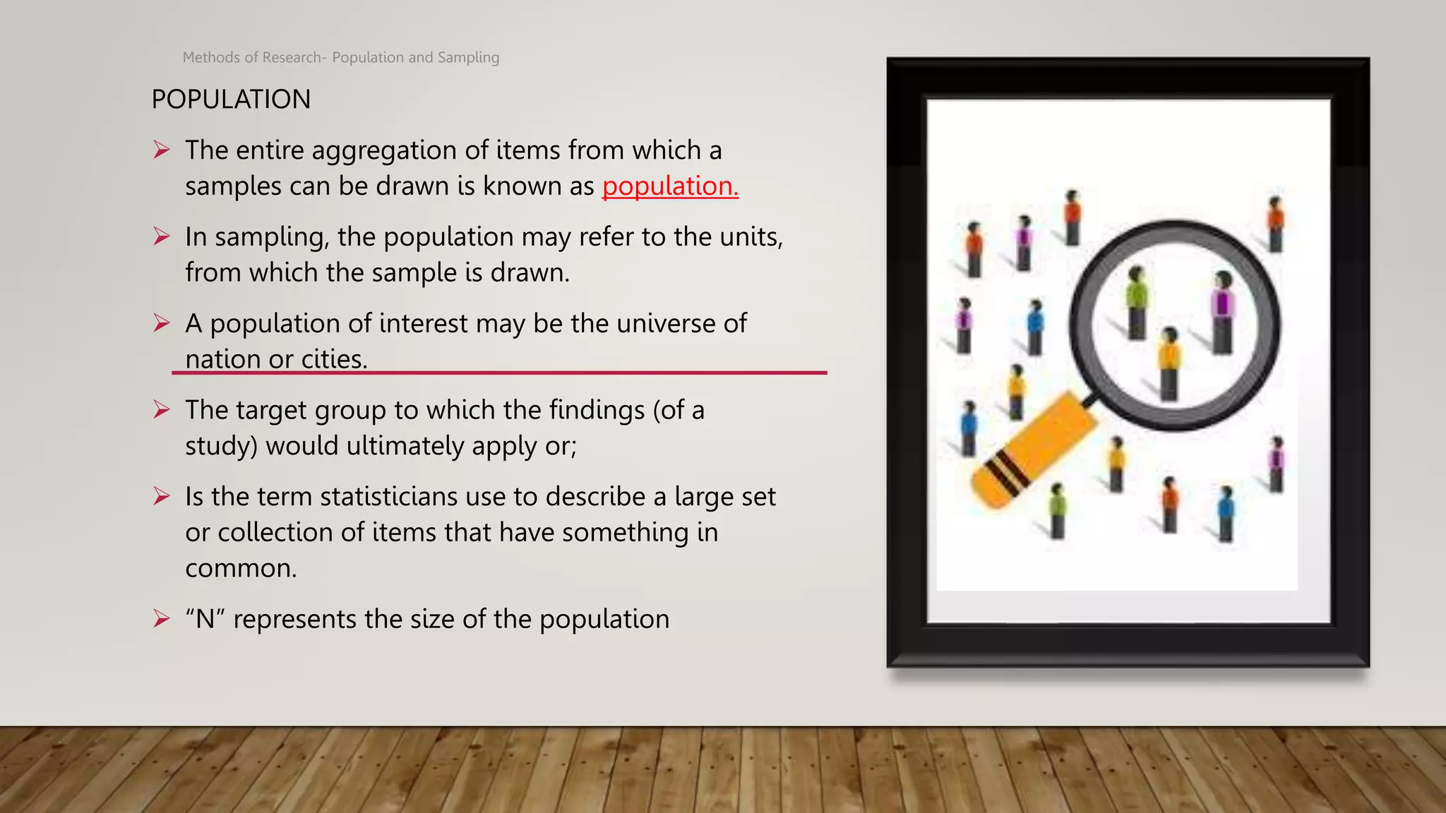 POPULATION
 The entire aggregation of items from which a
samples can be drawn is known as population.
 In sampling, the population may refer to the units,
from which the sample is drawn.
 A population of interest may be the universe of
nation or cities.
 The target group to which the findings (of a
study) would ultimately apply or;
 Is the term statisticians use to describe a large set
or collection of items that have something in
common.
 “N” represents the size of the population
Methods of Research- Population and Sampling
 