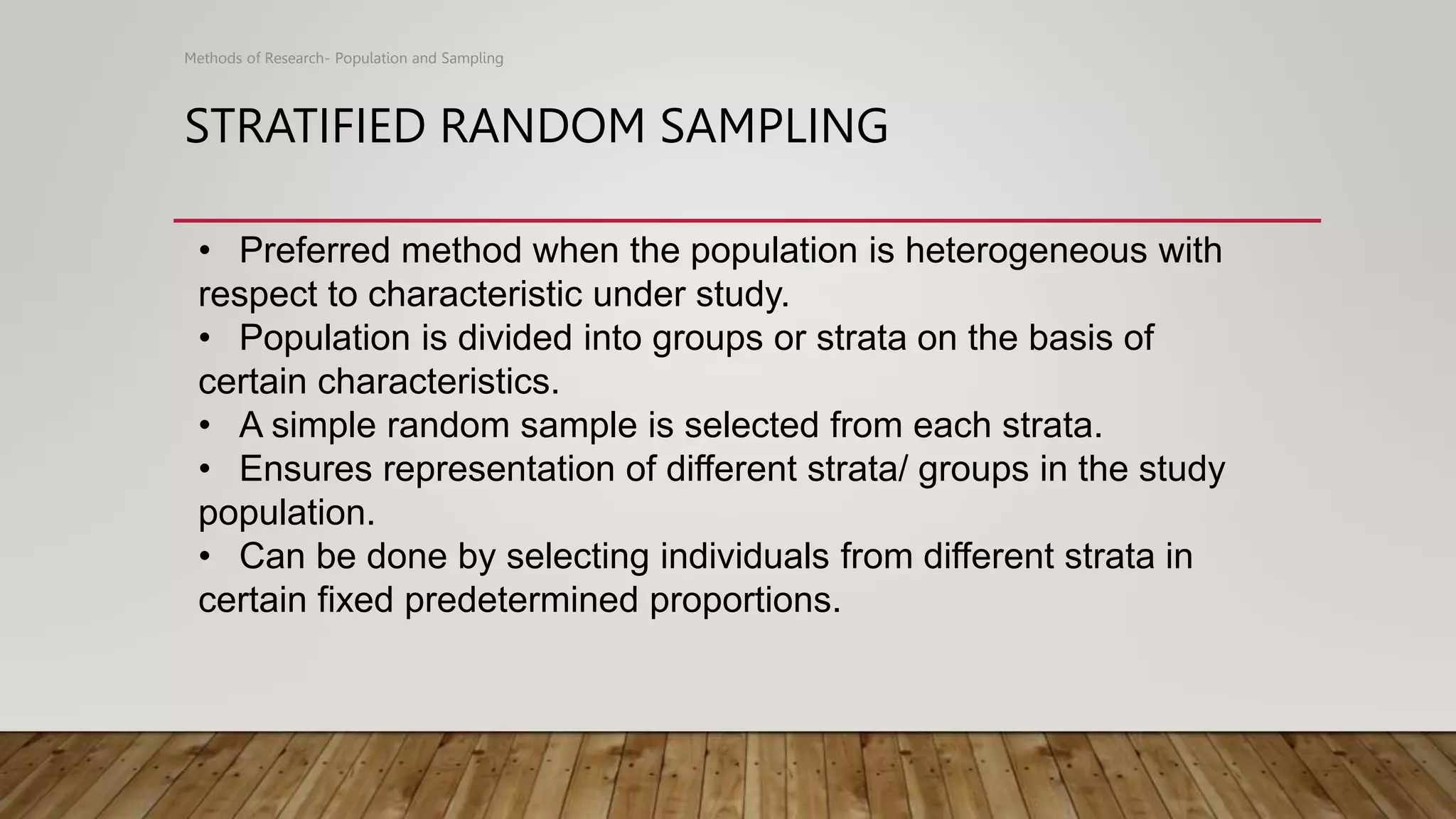 STRATIFIED RANDOM SAMPLING
Methods of Research- Population and Sampling
• Preferred method when the population is heterogeneous with
respect to characteristic under study.
• Population is divided into groups or strata on the basis of
certain characteristics.
• A simple random sample is selected from each strata.
• Ensures representation of different strata/ groups in the study
population.
• Can be done by selecting individuals from different strata in
certain fixed predetermined proportions.
 