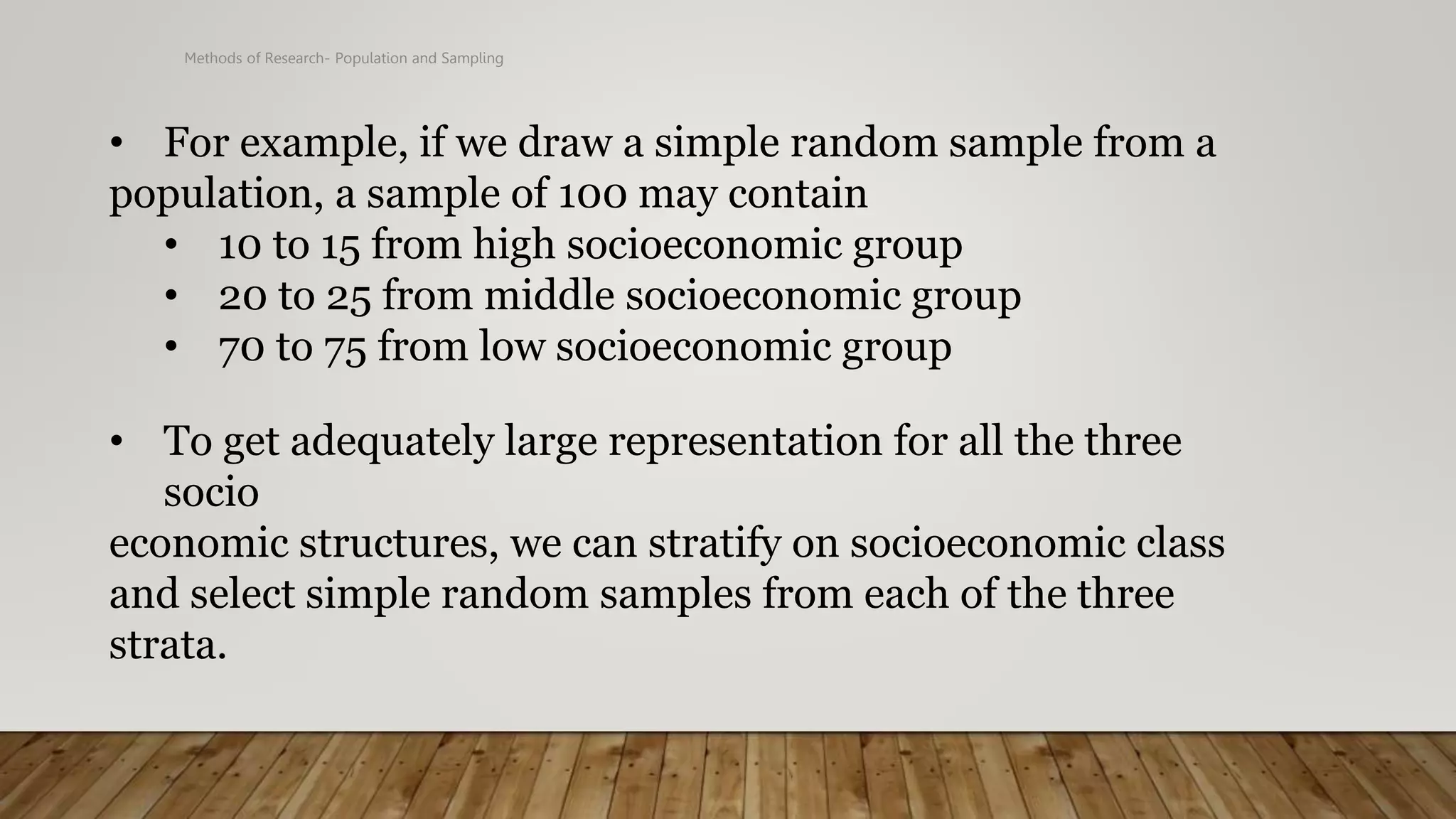 Methods of Research- Population and Sampling
• For example, if we draw a simple random sample from a
population, a sample of 100 may contain
• 10 to 15 from high socioeconomic group
• 20 to 25 from middle socioeconomic group
• 70 to 75 from low socioeconomic group
• To get adequately large representation for all the three
socio
economic structures, we can stratify on socioeconomic class
and select simple random samples from each of the three
strata.
 