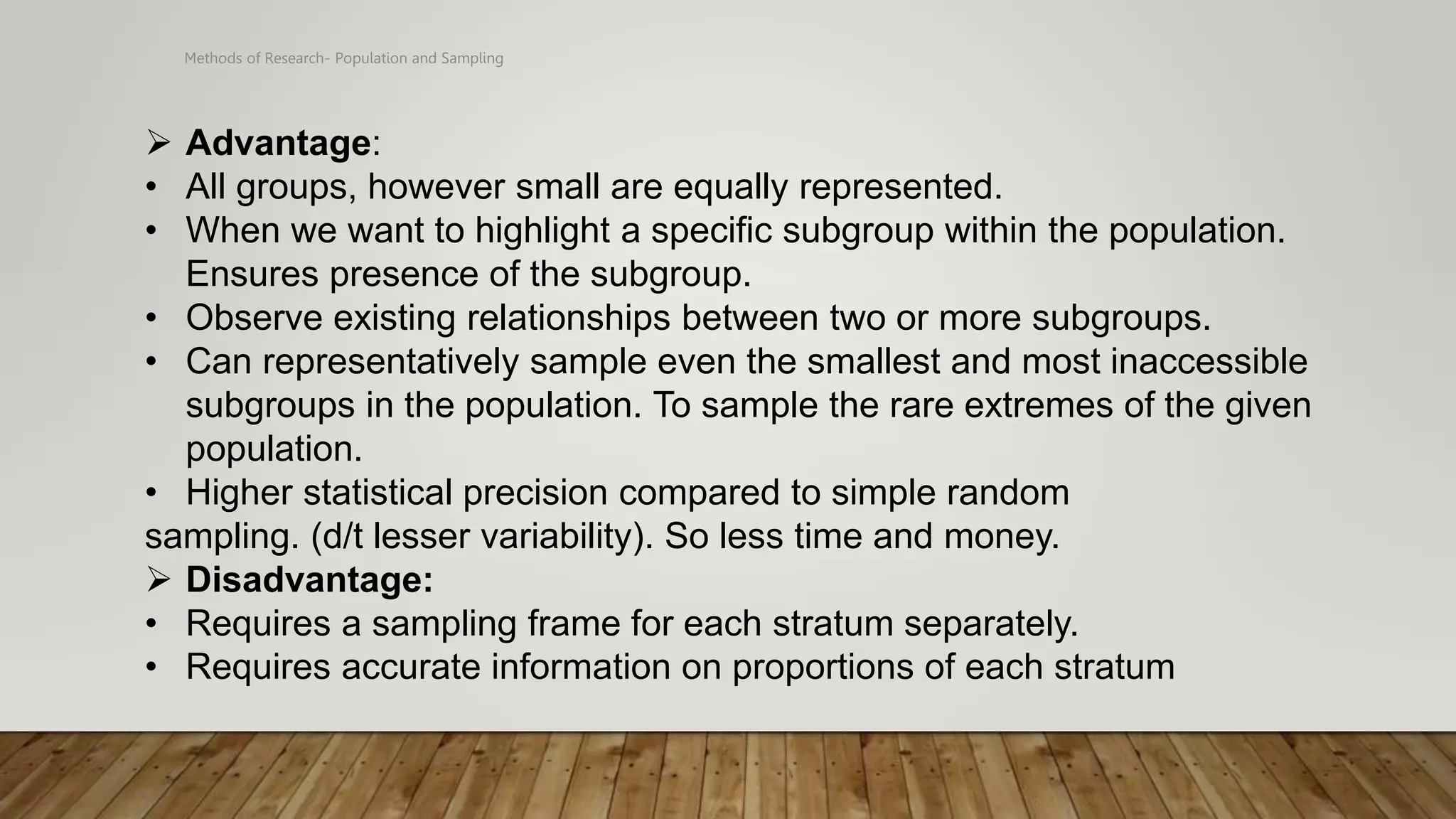 Methods of Research- Population and Sampling
 Advantage:
• All groups, however small are equally represented.
• When we want to highlight a specific subgroup within the population.
Ensures presence of the subgroup.
• Observe existing relationships between two or more subgroups.
• Can representatively sample even the smallest and most inaccessible
subgroups in the population. To sample the rare extremes of the given
population.
• Higher statistical precision compared to simple random
sampling. (d/t lesser variability). So less time and money.
 Disadvantage:
• Requires a sampling frame for each stratum separately.
• Requires accurate information on proportions of each stratum
 
