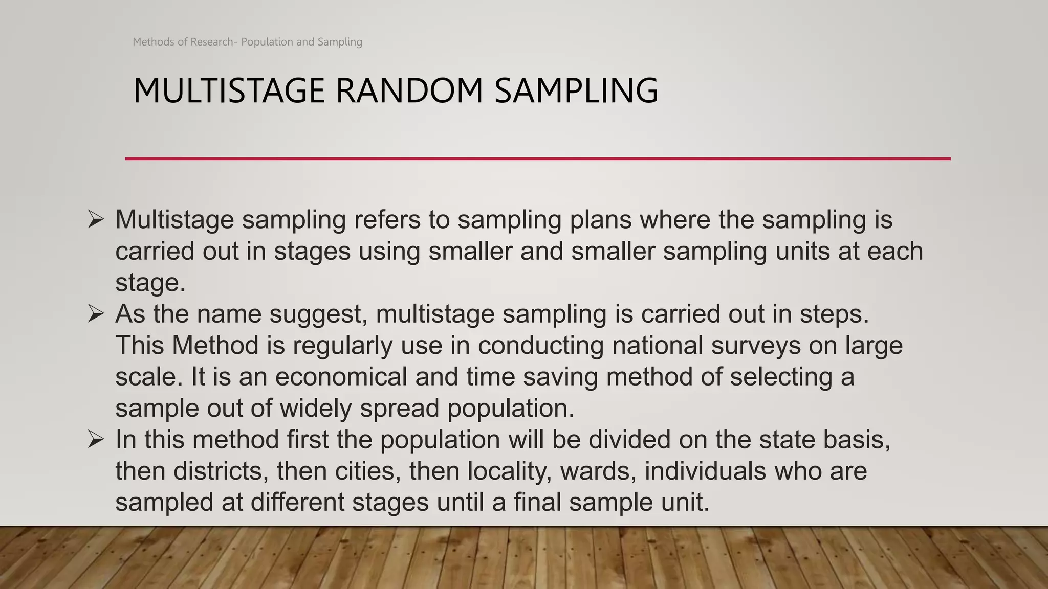 MULTISTAGE RANDOM SAMPLING
Methods of Research- Population and Sampling
 Multistage sampling refers to sampling plans where the sampling is
carried out in stages using smaller and smaller sampling units at each
stage.
 As the name suggest, multistage sampling is carried out in steps.
This Method is regularly use in conducting national surveys on large
scale. It is an economical and time saving method of selecting a
sample out of widely spread population.
 In this method first the population will be divided on the state basis,
then districts, then cities, then locality, wards, individuals who are
sampled at different stages until a final sample unit.
 