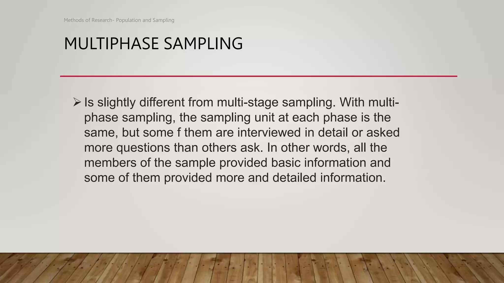 MULTIPHASE SAMPLING
Methods of Research- Population and Sampling
Is slightly different from multi-stage sampling. With multi-
phase sampling, the sampling unit at each phase is the
same, but some f them are interviewed in detail or asked
more questions than others ask. In other words, all the
members of the sample provided basic information and
some of them provided more and detailed information.
 