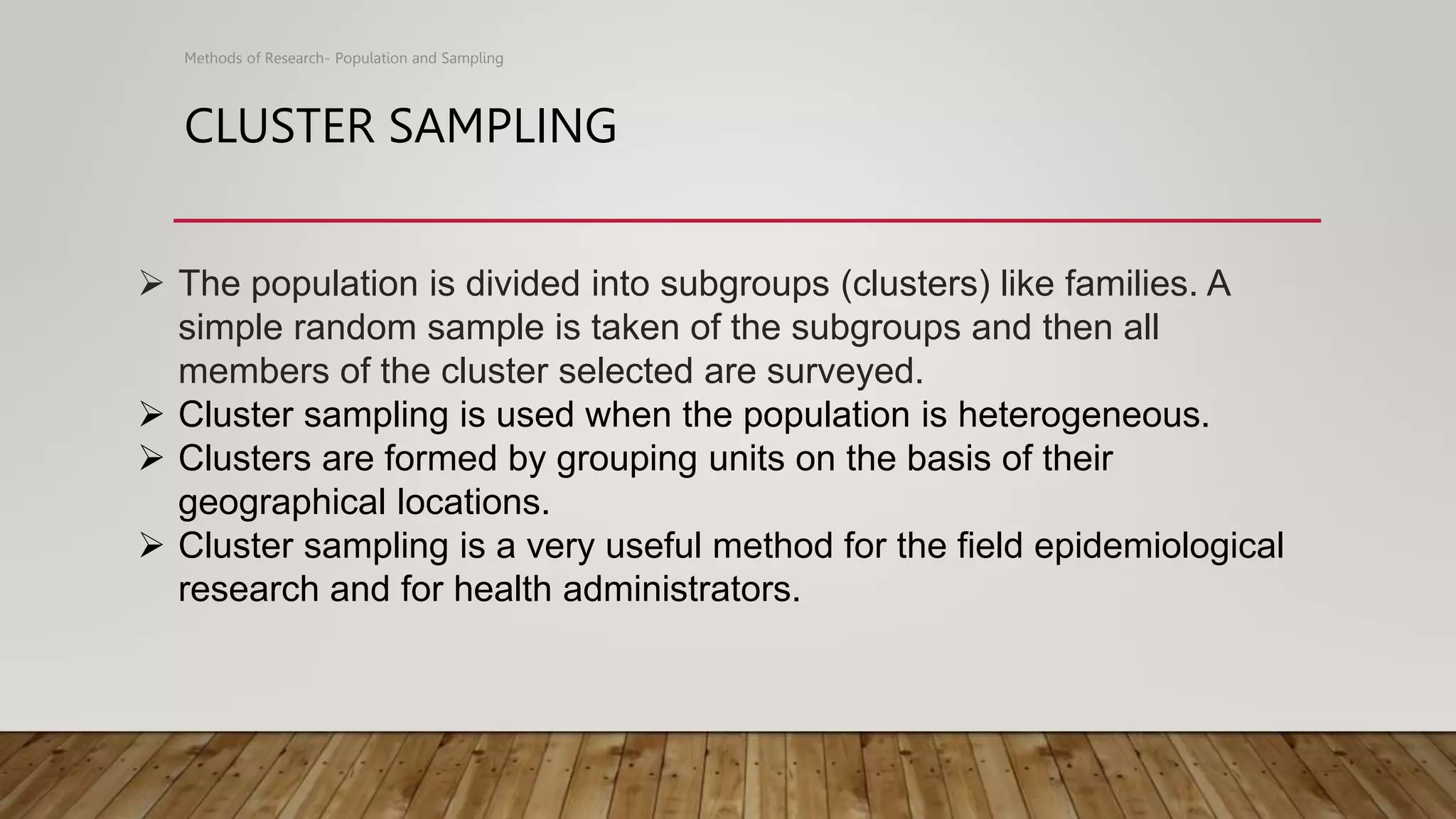 CLUSTER SAMPLING
Methods of Research- Population and Sampling
 The population is divided into subgroups (clusters) like families. A
simple random sample is taken of the subgroups and then all
members of the cluster selected are surveyed.
 Cluster sampling is used when the population is heterogeneous.
 Clusters are formed by grouping units on the basis of their
geographical locations.
 Cluster sampling is a very useful method for the field epidemiological
research and for health administrators.
 