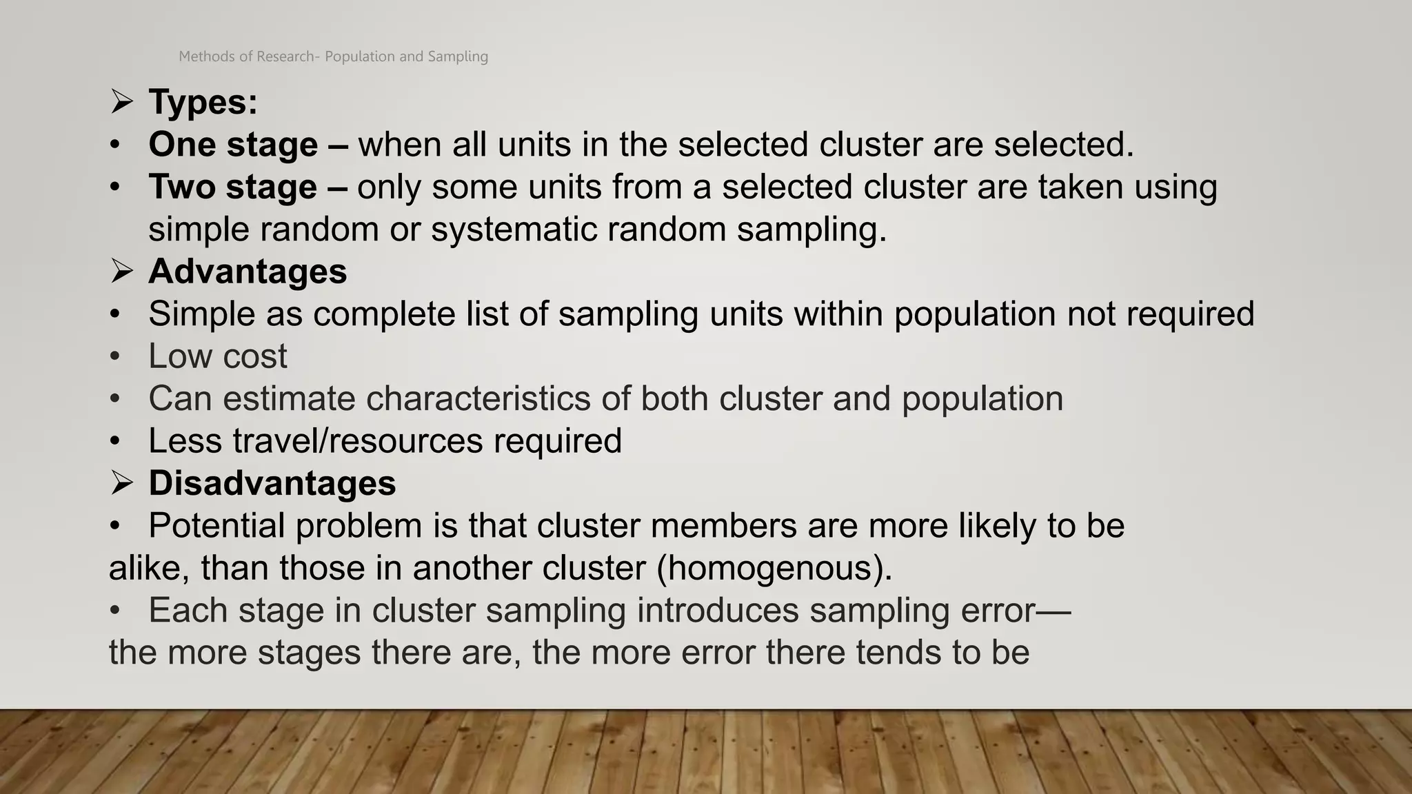 Methods of Research- Population and Sampling
 Types:
• One stage – when all units in the selected cluster are selected.
• Two stage – only some units from a selected cluster are taken using
simple random or systematic random sampling.
 Advantages
• Simple as complete list of sampling units within population not required
• Low cost
• Can estimate characteristics of both cluster and population
• Less travel/resources required
 Disadvantages
• Potential problem is that cluster members are more likely to be
alike, than those in another cluster (homogenous).
• Each stage in cluster sampling introduces sampling error—
the more stages there are, the more error there tends to be
 