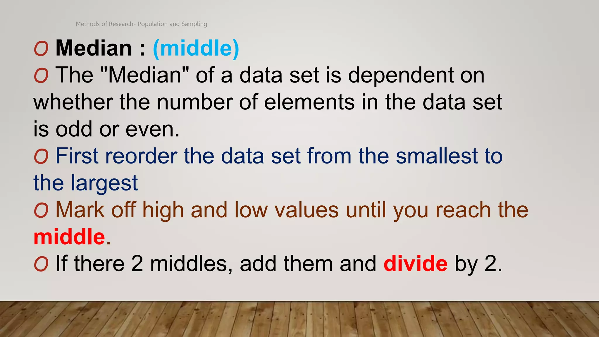 Methods of Research- Population and Sampling
O Median : (middle)
O The "Median" of a data set is dependent on
whether the number of elements in the data set
is odd or even.
O First reorder the data set from the smallest to
the largest
O Mark off high and low values until you reach the
middle.
O If there 2 middles, add them and divide by 2.
 