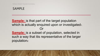 SAMPLE
Methods of Research- Population and Sampling
Sample: is that part of the target population
which is actually enquired upon or investigated1.
Or
Sample: is a subset of population, selected in
such a way that itis representative of the larger
population2
 