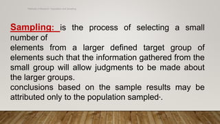 Methods of Research- Population and Sampling
Sampling: is the process of selecting a small
number of
elements from a larger defined target group of
elements such that the information gathered from the
small group will allow judgments to be made about
the larger groups.
conclusions based on the sample results may be
attributed only to the population sampled*.
 