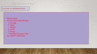 Methods of Research- Population and Sampling
OUTLINE OF PRESENTATION:
• POPULATION
• POPULATION PARAMETERS
a. Average
b. Mean
c. Median
d. Mode
e. Range
f. Standard Deviation (SD)
• ALL ABOUT SAMPLING
 