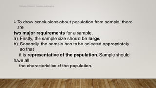 Methods of Research- Population and Sampling
To draw conclusions about population from sample, there
are
two major requirements for a sample.
a) Firstly, the sample size should be large.
b) Secondly, the sample has to be selected appropriately
so that
it is representative of the population. Sample should
have all
the characteristics of the population.
 