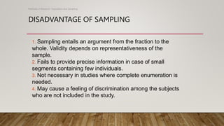DISADVANTAGE OF SAMPLING
Methods of Research- Population and Sampling
1. Sampling entails an argument from the fraction to the
whole. Validity depends on representativeness of the
sample.
2. Fails to provide precise information in case of small
segments containing few individuals.
3. Not necessary in studies where complete enumeration is
needed.
4. May cause a feeling of discrimination among the subjects
who are not included in the study.
 