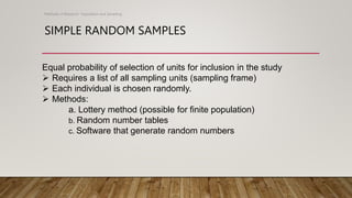 SIMPLE RANDOM SAMPLES
Methods of Research- Population and Sampling
Equal probability of selection of units for inclusion in the study
 Requires a list of all sampling units (sampling frame)
 Each individual is chosen randomly.
 Methods:
a. Lottery method (possible for finite population)
b. Random number tables
c. Software that generate random numbers
 