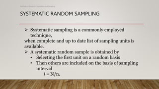 SYSTEMATIC RANDOM SAMPLING
Methods of Research- Population and Sampling
 Systematic sampling is a commonly employed
technique,
when complete and up to date list of sampling units is
available.
 A systematic random sample is obtained by
• Selecting the first unit on a random basis
• Then others are included on the basis of sampling
interval
I = N/n.
 