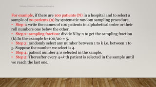Methods of Research- Population and Sampling
For example, if there are 100 patients (N) in a hospital and to select a
sample of 20 patients (n) by systematic random sampling procedure,
• Step 1: write the names of 100 patients in alphabetical order or their
roll numbers one below the other.
• Step 2: sampling fraction: divide N by n to get the sampling fraction
(k).In the example k=100/20 = 5.
• Step 3: randomly select any number between 1 to k i.e. between 1 to
5. Suppose the number we select is 4.
• Step 4: patient number 4 is selected in the sample.
• Step 5: Thereafter every 4+k th patient is selected in the sample until
we reach the last one.
 
