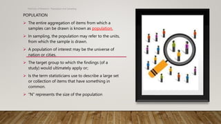 POPULATION
 The entire aggregation of items from which a
samples can be drawn is known as population.
 In sampling, the population may refer to the units,
from which the sample is drawn.
 A population of interest may be the universe of
nation or cities.
 The target group to which the findings (of a
study) would ultimately apply or;
 Is the term statisticians use to describe a large set
or collection of items that have something in
common.
 “N” represents the size of the population
Methods of Research- Population and Sampling
 