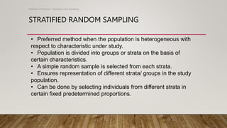 STRATIFIED RANDOM SAMPLING
Methods of Research- Population and Sampling
• Preferred method when the population is heterogeneous with
respect to characteristic under study.
• Population is divided into groups or strata on the basis of
certain characteristics.
• A simple random sample is selected from each strata.
• Ensures representation of different strata/ groups in the study
population.
• Can be done by selecting individuals from different strata in
certain fixed predetermined proportions.
 