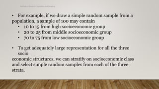 Methods of Research- Population and Sampling
• For example, if we draw a simple random sample from a
population, a sample of 100 may contain
• 10 to 15 from high socioeconomic group
• 20 to 25 from middle socioeconomic group
• 70 to 75 from low socioeconomic group
• To get adequately large representation for all the three
socio
economic structures, we can stratify on socioeconomic class
and select simple random samples from each of the three
strata.
 