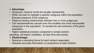Methods of Research- Population and Sampling
 Advantage:
• All groups, however small are equally represented.
• When we want to highlight a specific subgroup within the population.
Ensures presence of the subgroup.
• Observe existing relationships between two or more subgroups.
• Can representatively sample even the smallest and most inaccessible
subgroups in the population. To sample the rare extremes of the given
population.
• Higher statistical precision compared to simple random
sampling. (d/t lesser variability). So less time and money.
 Disadvantage:
• Requires a sampling frame for each stratum separately.
• Requires accurate information on proportions of each stratum
 