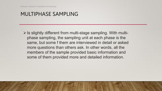 MULTIPHASE SAMPLING
Methods of Research- Population and Sampling
Is slightly different from multi-stage sampling. With multi-
phase sampling, the sampling unit at each phase is the
same, but some f them are interviewed in detail or asked
more questions than others ask. In other words, all the
members of the sample provided basic information and
some of them provided more and detailed information.
 