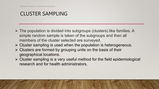 CLUSTER SAMPLING
Methods of Research- Population and Sampling
 The population is divided into subgroups (clusters) like families. A
simple random sample is taken of the subgroups and then all
members of the cluster selected are surveyed.
 Cluster sampling is used when the population is heterogeneous.
 Clusters are formed by grouping units on the basis of their
geographical locations.
 Cluster sampling is a very useful method for the field epidemiological
research and for health administrators.
 