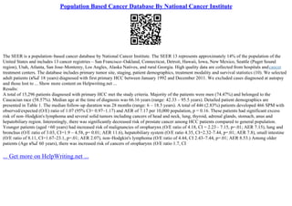 Population Based Cancer Database By National Cancer Institute
The SEER is a population–based cancer database by National Cancer Institute. The SEER 13 represents approximately 14% of the population of the
United States and includes 13 cancer registries – San Francisco–Oakland, Connecticut, Detroit, Hawaii, Iowa, New Mexico, Seattle (Puget Sound
region), Utah, Atlanta, San Jose–Monterey, Los Angles, Alaska Natives, and rural Georgia. High quality data are collected from hospitals andcancer
treatment centers. The database includes primary tumor site, staging, patient demographics, treatment modality and survival statistics (10). We selected
adult patients (в‰Ґ 18 years) diagnosed with first primary HCC between January 1992 and December 2011. We excluded cases diagnosed at autopsy
and those lost to ... Show more content on Helpwriting.net ...
Results:
A total of 15,296 patients diagnosed with primary HCC met the study criteria. Majority of the patients were men (74.47%) and belonged to the
Caucacian race (58.57%). Median age at the time of diagnosis was 66.16 years (range: 42.33 – 95.5 years). Detailed patient demographics are
presented in Table 1. The median follow–up duration was 28 months (range: 6 – 18.5 years). A total of 446 (2.83%) patients developed 466 SPM with
observed/expected (O/E) ratio of 1.07 (95% CI= 0.97–1.17) and AER of 7.17 per 10,000 population, p = 0.16. These patients had significant excess
risk of non–Hodgkin's lymphoma and several solid tumors including cancers of head and neck, lung, thyroid, adrenal glands, stomach, anus and
hepatobiliary region. Interestingly, there was significantly decreased risk of prostate cancer among HCC patients compared to general population.
Younger patients (aged <60 years) had increased risk of malignancies of oropharynx (O/E ratio of 4.18, CI = 2.23– 7.15, p=.01; AER 7.15), lung and
bronchus (O/E ratio of 3.03, CI=1.9 – 4.58, p= 0.01; AER 11.6), hepatobiliary system (O/E ratio 4.35, CI=2.32–7.44, p=.01; AER 7.8), small intestine
(O/E ratio of 8.11, CI=1.67–23.1, p=.01; AER 2.07), non–Hodgkin's lymphoma (O/E ratio of 4.44, CI 2.43–7.44, p=.01; AER 8.53.) Among older
patients (Age в‰Ґ 60 years), there was increased risk of cancers of oropharynx (O/E ratio 1.7, CI
... Get more on HelpWriting.net ...
 